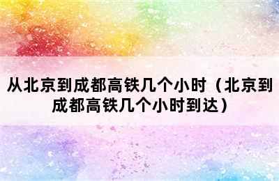 从北京到成都高铁几个小时（北京到成都高铁几个小时到达）