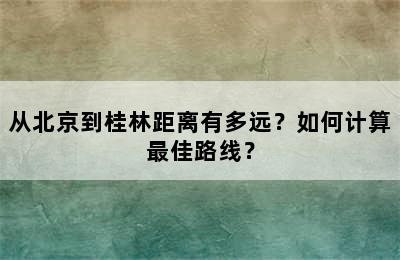 从北京到桂林距离有多远？如何计算最佳路线？