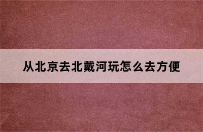 从北京去北戴河玩怎么去方便