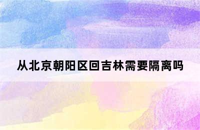 从北京朝阳区回吉林需要隔离吗