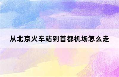 从北京火车站到首都机场怎么走