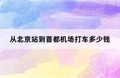 从北京站到首都机场打车多少钱