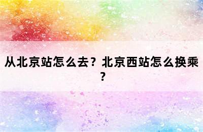 从北京站怎么去？北京西站怎么换乘？