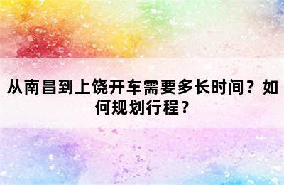 从南昌到上饶开车需要多长时间？如何规划行程？