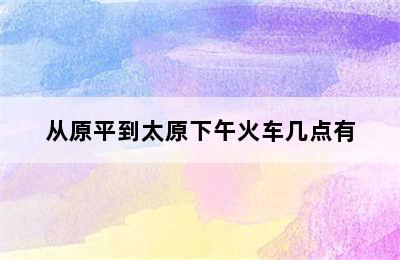 从原平到太原下午火车几点有