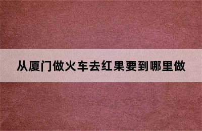 从厦门做火车去红果要到哪里做