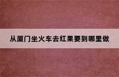 从厦门坐火车去红果要到哪里做