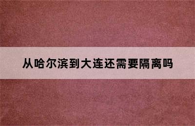 从哈尔滨到大连还需要隔离吗