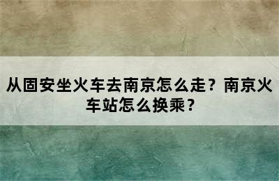 从固安坐火车去南京怎么走？南京火车站怎么换乘？