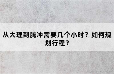 从大理到腾冲需要几个小时？如何规划行程？