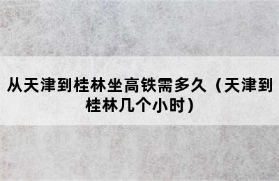 从天津到桂林坐高铁需多久（天津到桂林几个小时）