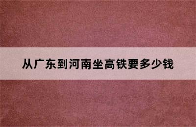 从广东到河南坐高铁要多少钱