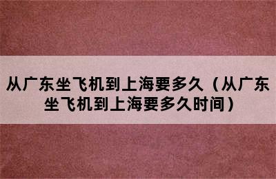 从广东坐飞机到上海要多久（从广东坐飞机到上海要多久时间）