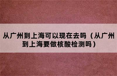 从广州到上海可以现在去吗（从广州到上海要做核酸检测吗）