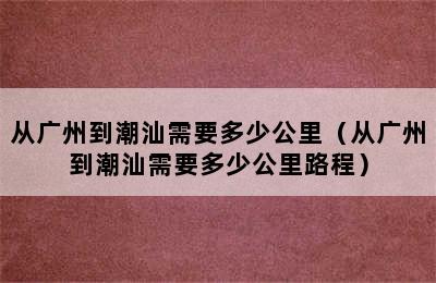 从广州到潮汕需要多少公里（从广州到潮汕需要多少公里路程）