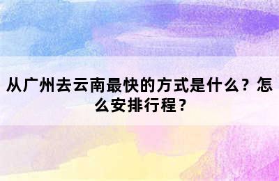 从广州去云南最快的方式是什么？怎么安排行程？