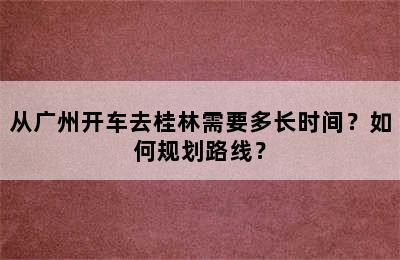 从广州开车去桂林需要多长时间？如何规划路线？