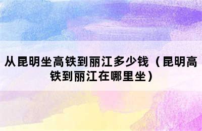 从昆明坐高铁到丽江多少钱（昆明高铁到丽江在哪里坐）