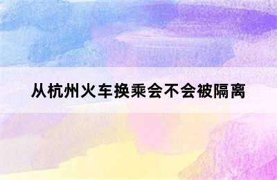 从杭州火车换乘会不会被隔离