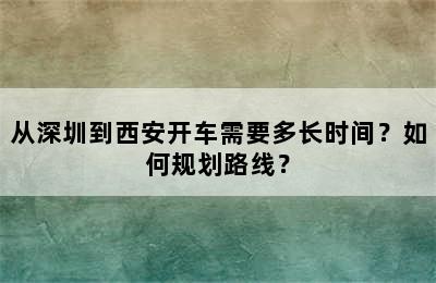 从深圳到西安开车需要多长时间？如何规划路线？