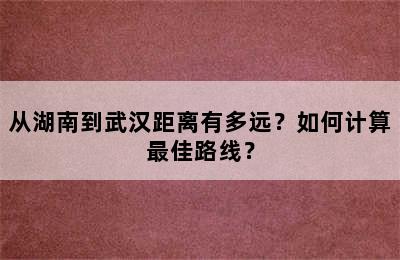 从湖南到武汉距离有多远？如何计算最佳路线？