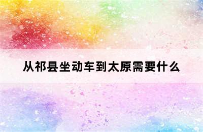 从祁县坐动车到太原需要什么