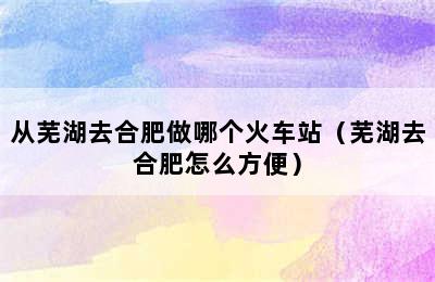 从芜湖去合肥做哪个火车站（芜湖去合肥怎么方便）