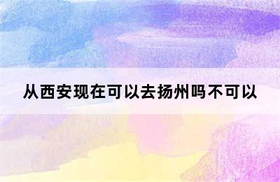 从西安现在可以去扬州吗不可以