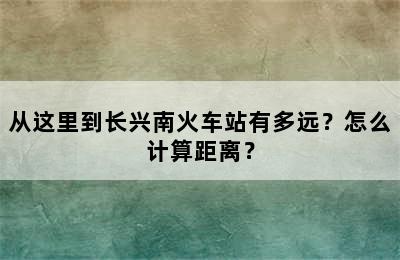 从这里到长兴南火车站有多远？怎么计算距离？