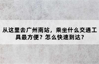 从这里去广州南站，乘坐什么交通工具最方便？怎么快速到达？