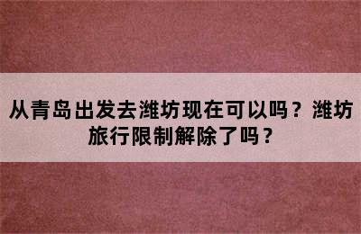 从青岛出发去潍坊现在可以吗？潍坊旅行限制解除了吗？