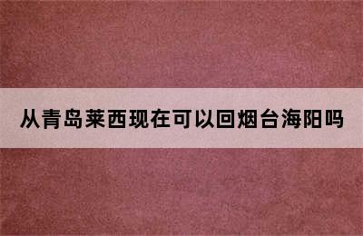 从青岛莱西现在可以回烟台海阳吗