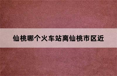 仙桃哪个火车站离仙桃市区近