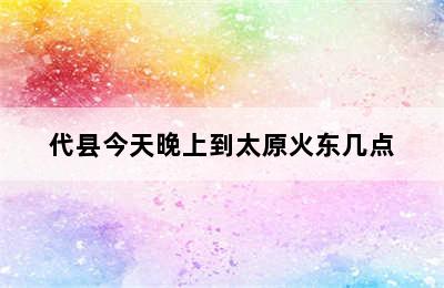 代县今天晚上到太原火东几点