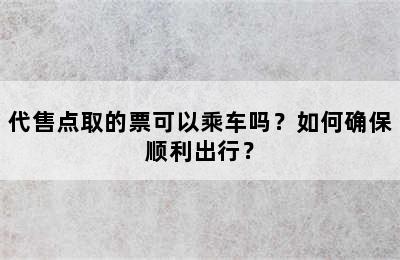 代售点取的票可以乘车吗？如何确保顺利出行？