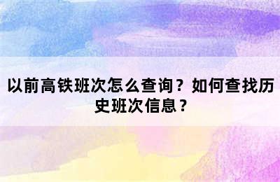 以前高铁班次怎么查询？如何查找历史班次信息？