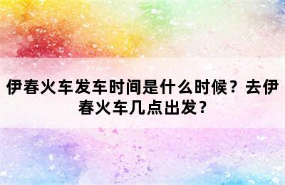 伊春火车发车时间是什么时候？去伊春火车几点出发？