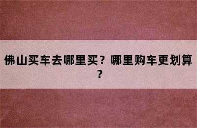 佛山买车去哪里买？哪里购车更划算？