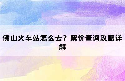 佛山火车站怎么去？票价查询攻略详解