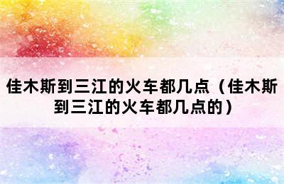 佳木斯到三江的火车都几点（佳木斯到三江的火车都几点的）