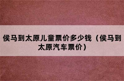 侯马到太原儿童票价多少钱（侯马到太原汽车票价）