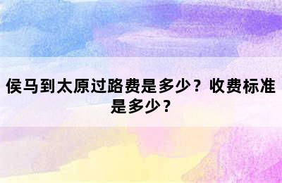 侯马到太原过路费是多少？收费标准是多少？