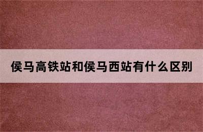 侯马高铁站和侯马西站有什么区别