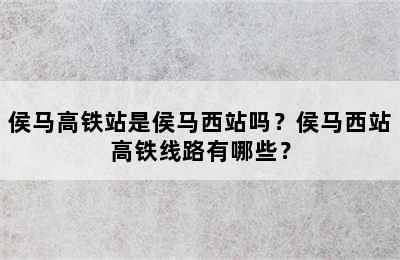 侯马高铁站是侯马西站吗？侯马西站高铁线路有哪些？