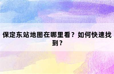 保定东站地图在哪里看？如何快速找到？