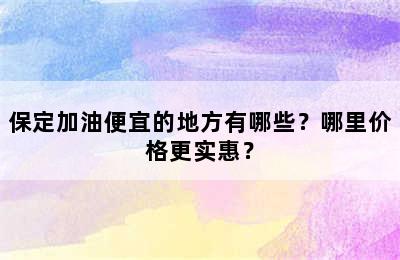 保定加油便宜的地方有哪些？哪里价格更实惠？