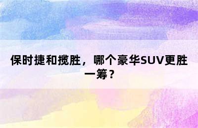 保时捷和揽胜，哪个豪华SUV更胜一筹？