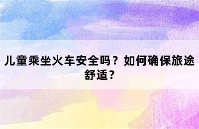 儿童乘坐火车安全吗？如何确保旅途舒适？