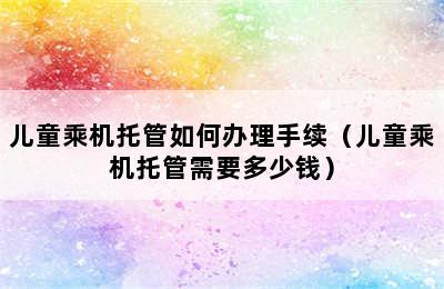 儿童乘机托管如何办理手续（儿童乘机托管需要多少钱）