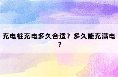 充电桩充电多久合适？多久能充满电？